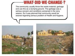 The community usually throw the waste material, garbage and use this as a dumping ground. The garbage was a serious concern and conditions worsened in the rainy season. So It was planned that community would be awared regarding serious problem of Health and Hygiene.  