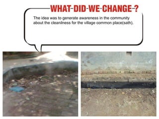 The idea was to generate awareness in the community about the cleanilness for the village common place(sath). 