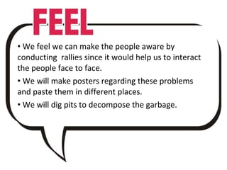 We feel we can make the people aware by conducting  rallies since it would help us to interact the people face to face. We will make posters regarding these problems and paste them in different places. We will dig pits to decompose the garbage. 