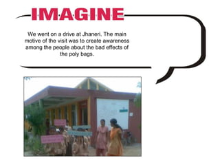 We went on a drive at Jhaneri. The main motive of the visit was to create awareness among the people about the bad effects of the poly bags. 