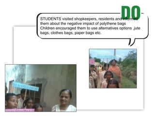 STUDENTS visited shopkeepers, residents and informed them about the negative impact of polythene bags  Children encouraged them to use alternatives options ,jute bags, clothes bags, paper bags etc. 
