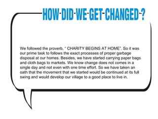 We followed the proverb, “ CHARITY BEGINS AT HOME”. So it was our prime task to follows the exact processes of proper garbage disposal at our homes. Besides, we have started carrying paper bags and cloth bags to markets. We know change does not comes in a single day and not even with one time effort. So we have taken an oath that the movement that we started would be continued at its full swing and would develop our village to a good place to live in.  