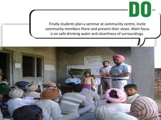 Finally students plan a seminar at community centre, invite community members there and present their views. Main focus is on safe drinking water and cleanliness of surroundings. 