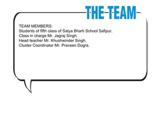 TEAM MEMBERS:  Students of fifth class of Satya Bharti School Safipur. Class in charge Mr. Jagraj Singh. Head teacher Mr. Khushwinder Singh. Cluster Coordinator Mr. Praveen Dogra. 