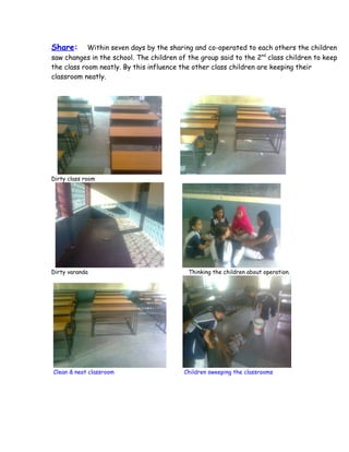 Share:      Within seven days by the sharing and co-operated to each others the children
saw changes in the school. The children of the group said to the 2nd class children to keep
the class room neatly. By this influence the other class children are keeping their
classroom neatly.




Dirty class room




Dirty varanda                              Thinking the children about operation.




Clean & neat classroom                    Children sweeping the classrooms
 