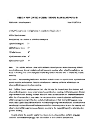 DESIGN FOR GIVING CONTEST IN GPS FATHIMANAGAR-III
MANADAL: Bahadurpura-II                                                  Date: 23/9/2010



ACTIVITY: Awareness on importance of parents meeting in school

AREA: Mustafanagar

Designed by: the children in GPS Mustafanagar-V

1) Farhana Begum       5th

2) Shahnawaz khan      5th

3) Saba Begum          4th

4) Mohammed Jaffer     4th

5) Ruqsana Begum        4th


FEEL: The children feel that there is less concentration of parents when conducting parents
meeting in school they are not attending the parents meeting when school Hm calls them we
have an meeting they show many reason and they told we have no time to attend the parents
meeting.

IMAGINE: - Children they themselves decide to do home visits and explain them importance of
parent meeting and convince them to attend parents meeting and know what things are
discussed in the parent teacher meeting.

DO: - Children Form a small group and they take list from the Hm and went door to door and
discussed with parents about importance of parent teacher meeting, in that discussion children
explain them in that meeting teachers discussed about our education and attendance the main
objective of the meeting is only aware the parents on importance of education and how their
children are performing in the class and what is the status of their child and they gave every
month data update about their children. Parents are agreeing with children and parents are felt
very happy for their children effort because they feel that their parents attend the meeting and
observe their children performance. Parents promise to the student they will be attending the
parents meeting.

   Parents attend the parent’s teacher meeting in the meeting children perform language
activities parents felt very happy after observation of their children performance.
 