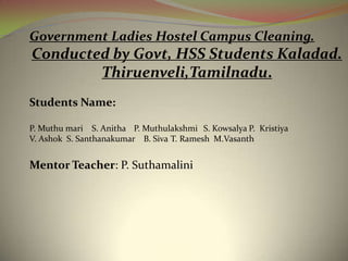Government Ladies Hostel Campus Cleaning. Conducted by Govt, HSS Students Kaladad. Thiruenveli,Tamilnadu. Students Name: P. Muthumari    S. Anitha	P. Muthulakshmi	S. Kowsalya P.  Kristiya V. Ashok  S. Santhanakumar    B. Siva	 T. RameshM.Vasanth Mentor Teacher: P. Suthamalini 