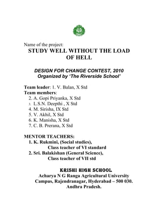 Name of the project:
  STUDY WELL WITHOUT THE LOAD
            OF HELL

     DESIGN FOR CHANGE CONTEST, 2010
      Organized by ‘The Riverside School’

Team leader: 1. V. Balan, X Std
Team members:
  2. A. Gopi Priyanka, X Std
  3. L.S.N. Deepthi , X Std
  4. M. Sirisha, IX Std
  5. V. Akhil, X Std
  6. K. Manisha, X Std
  7. C. B. Prerana, X Std

MENTOR TEACHERS:
 1. K. Rukmini, (Social studies),
           Class teacher of VI standard
 2. Sri. Balakishan (General Science),
           Class teacher of VII std

               KRISHI HIGH SCHOOL
      Acharya N G Ranga Agricultural University
     Campus, Rajendranagar, Hyderabad – 500 030.
                  Andhra Pradesh.
 