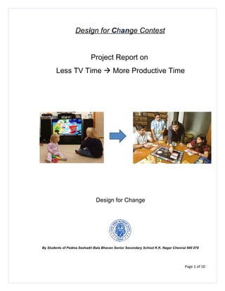 Design for Change Contest


                            Project Report on
        Less TV Time  More Productive Time




                               Design for Change




By Students of Padma Seshadri Bala Bhavan Senior Secondary School K.K. Nagar Chennai 600 078




                                                                                   Page 1 of 10
 