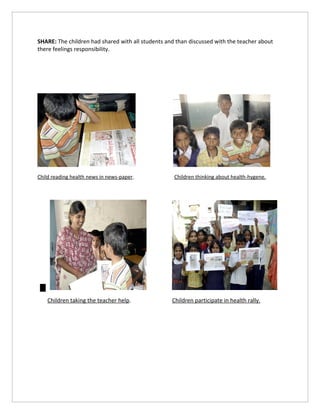 SHARE: The children had shared with all students and than discussed with the teacher about
there feelings responsibility.




Child reading health news in news-paper.            Children thinking about health-hygene.




    Children taking the teacher help.              Children participate in health rally.
 