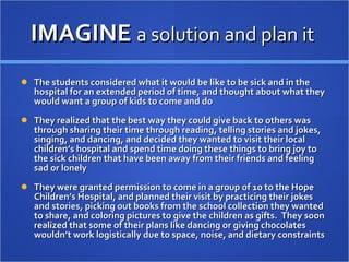 IMAGINE  a solution and plan it  The students considered what it would be like to be sick and in the hospital for an extended period of time, and thought about what they would want a group of kids to come and do They realized that the best way they could give back to others was through sharing their time through reading, telling stories and jokes, singing, and dancing, and decided they wanted to visit their local children’s hospital and spend time doing these things to bring joy to the sick children that have been away from their friends and feeling sad or lonely  They were granted permission to come in a group of 10 to the Hope Children’s Hospital, and planned their visit by practicing their jokes and stories, picking out books from the school collection they wanted to share, and coloring pictures to give the children as gifts.  They soon realized that some of their plans like dancing or giving chocolates wouldn’t work logistically due to space, noise, and dietary constraints 