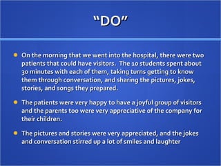 “ DO” On the morning that we went into the hospital, there were two patients that could have visitors.  The 10 students spent about 30 minutes with each of them, taking turns getting to know them through conversation, and sharing the pictures, jokes, stories, and songs they prepared.  The patients were very happy to have a joyful group of visitors and the parents too were very appreciative of the company for their children.  The pictures and stories were very appreciated, and the jokes and conversation stirred up a lot of smiles and laughter 
