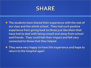 SHARE The students have shared their experience with the rest of our class and the whole school.  They had such positive experience from giving back to those just like them that have had to deal with being unwell and away from school and friends.  They could feel their impact and felt very connected to those that they helped.  They were very happy to have this experience and hope to return to the hospital again  