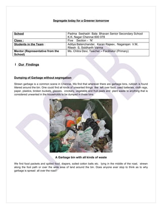Segregate today for a Greener tomorrow



School                                        Padma Seshadri Bala Bhavan Senior Secondary School
                                              K.K. Nagar Chennai 600 078
Class :                                       Five Section - ‘N’
Students in the Team :                        Aditya Balanchander, Karan Rajeev, Nagarajan V.M,
                                              Ritesh S, Siddharth Varma
Mentor (Representative from the               Ms. Chitra Devi, Teacher – Facilitator (Primary)
School)


I Our Findings



Dumping of Garbage without segregation

Strewn garbage is a common scene in Chennai. We find that wherever there are garbage bins, rubbish is found
littered around the bin. One could find all kinds of unwanted things like left over food, used batteries, cloth rags,
paper, plastics, broken buckets, glasses, crockery, vegetable and fruit peels and plant waste to anything that is
considered unwanted in the households to be dumped in these bins.




                                   A Garbage bin with all kinds of waste

We find food packets and spilled food, diapers, soiled cotton balls etc. lying in the middle of the road, strewn
along the foot path or over the wide area of land around the bin. Does anyone ever stop to think as to why
garbage is spread all over the road?
 