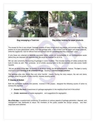 Dog rampaging a Trash bin                          Rag picker looking for paper products



The answer for this is very simple. Garbage consists of many things which rag pickers, and animals need. The rag
pickers try to pick glass/plastic wares, from the garbage piles, a few of them look for paper and paper products,
while the vagabonds look for leftover food and animals look for something that they could feed upon.

If only these are collected in separate recyclable plastic covers as biodegradable & non biodegradable waste
before they are disposed into separate bins, life would be healthier for all of us.

We can also commonly find burning of garbage in some localities. This includes burning of rubber products like
tyres & tubes as well. This produces lot of smoke causing harm to the environment and also poses health
hazards.

 We are all aware of the ban, on burning of old things during the Bhogi/Sankaranthi festival. The ban is mainly
imposed to avoid burning of all unwanted things, resulting in environmental pollution.

The garbage piles also attract flies and other harmful insects. During the rainy season, the wet and damp
garbage allows the growth of many harmful, disease causing germs.

II Course of Action

Both the participant students and parents involved in this project, designed the following course of action to
achieve the objective

     Assess the level of awareness on garbage segregation in the neighbourhood and in the school

     Create awareness on waste segregation, and suggestions for segregation .



As a first step, a questionnaire containing 16 questions on various aspects of garbage generation, disposal and
management was distributed to about 100 members of the public outside the School campus, and their
responses were obtained.
 