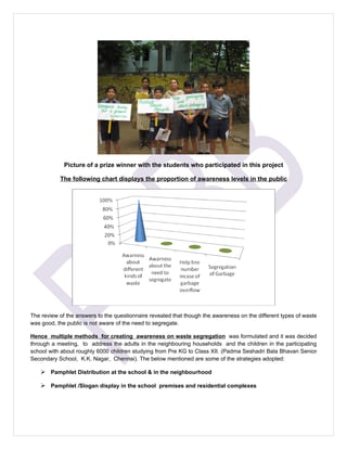 Picture of a prize winner with the students who participated in this project

           The following chart displays the proportion of awareness levels in the public




The review of the answers to the questionnaire revealed that though the awareness on the different types of waste
was good, the public is not aware of the need to segregate.

Hence multiple methods for creating awareness on waste segregation was formulated and it was decided
through a meeting, to address the adults in the neighbouring households and the children in the participating
school with about roughly 6000 children studying from Pre KG to Class XII. (Padma Seshadri Bala Bhavan Senior
Secondary School, K.K. Nagar, Chennai). The below mentioned are some of the strategies adopted:

     Pamphlet Distribution at the school & in the neighbourhood

     Pamphlet /Slogan display in the school premises and residential complexes
 