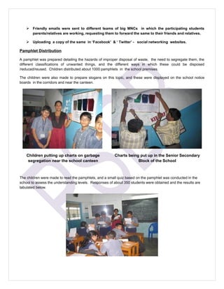  Friendly emails were sent to different teams of big MNCs in which the participating students
       parents/relatives are working, requesting them to forward the same to their friends and relatives.

    Uploading a copy of the same in ‘Facebook’ & ‘ Twitter’ - social networking websites.

Pamphlet Distribution

A pamphlet was prepared detailing the hazards of improper disposal of waste, the need to segregate them, the
different classifications of unwanted things, and the different ways in which these could be disposed
/reduced/reused. Children distributed about 1000 pamphlets in the school premises.

The children were also made to prepare slogans on this topic, and these were displayed on the school notice
boards in the corridors and near the canteen.




    Children putting up charts on garbage               Charts being put up in the Senior Secondary
     segregation near the school canteen                            Block of the School



The children were made to read the pamphlets, and a small quiz based on the pamphlet was conducted in the
school to assess the understanding levels. Responses of about 350 students were obtained and the results are
tabulated below.
 