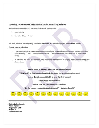 Uploading the awareness programme in public networking websites

A write up with photographs of the entire programme consisting of

       Road activity

     Pamphlet /Slogan display



has been posted in the networking sites of the Facebook & Captions displayed in the Twitter network.

Future course of action

    1. It has been decided to take this awareness campaign to different NGO activists and social activity clubs
        such as Rotary, Lions, Cosmopolitan and so on …. In order to reach various sectors of public at all
        levels.

    2. To educate the class four servants, who are directly in the service of keeping the households and public
        places clean



                            Are we going to leave a Clean Safe, and Healthy World?

             YES WE ARE - By Reducing Reusing & Recycling the Non Biodegradable waste

                             Let us Contribute our little bit to save the Environment

                                          Small Drops make an Ocean

                                   Let us save our Environment – PSBB ians

                        "Be the change you want to see in the world" - Mahatma Gandhi”




Aditya Balanchander,
Karan Rajeev,
Nagarajan V.M,
Ritesh S,
Siddharth Varma
 