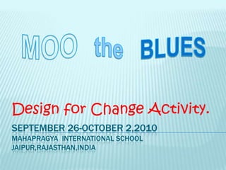September 26-October 2,2010Mahapragya  INTERNATIONAL SCHOOL JAIPUR,RAJASTHAN,INDIA Design for Change Activity. MOOthe BLUES 