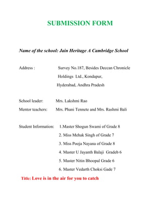 SUBMISSION FORM <br /> <br /> <br />Name of the school: Jain Heritage A Cambridge School<br />                         <br />Address :                      Survey No.187, Besides Deccan Chronicle           <br />                                     Holdings  Ltd., Kondapur, <br />                                    Hyderabad, Andhra Pradesh<br />               <br />School leader:            Mrs. Lakshmi Rao<br />Mentor teachers:        Mrs. Phani Tennete and Mrs. Rashmi Bali<br /> <br />Student Information:     1.Master Shogun Swami of Grade 8<br />                                      2. Miss Mehak Singh of Grade 7<br />                                      3. Miss Pooja Nayana of Grade 8 <br />                                      4. Master U Jayanth Balaji  Gradeb 6<br />                                      5. Master Nitin Bhoopal Grade 6<br />                                      6. Master Vedarth Choksi Gade 7<br />  Title: Love is in the air for you to catch<br /> <br />Week of implementation: 27th Sep to 3rd Oct 2010<br /> <br />Feel the problem you are attempting to change.<br />Children of Ashray Akruthi came to our school on 7th July 2010 on the occasion of Our Founder’s Day. The group consisted of hearing impaired – deaf and dumb children. We conducted games for them and they had lunch with us that day. After interacting with them and spending some time with them we the students of Jain Heritage A Cambridge School felt that we could do something that could bring a smile on their faces. We along with them wanted to break the wall of silence. We decided to lend a hand to bring joy in their lives.<br /> <br />Ideas generated.<br />        To visit Ashray Akruti Campus to see the children and spread joy to them.<br />       Firstly to interact with the children and planned to welcome them by tying friendship bands and to convey to them that we are there to Share and Care.<br />       Organize a session on how to play few indoor games like Chess and Carom with rules and regulations.<br />       We plan to conduct a competition and the winners to be given prizes.<br />       Under this programme we decided to conduct an assembly to create awareness among them regarding good manners, healthy eating  habits, eating nutritious food, classroom rules etc.<br />       Planned a Power point presentation on the above topics.<br />       Organize a workshop on handwriting.<br />       Made art work, greeting cards, and bookmarks to sell and raise funds for the above said cause.<br />       Plan to conduct a painting competition wherein we decided to   gift the winners and to distribute drawing kits to the participants.<br />        To discuss with the Principal of Ashray Akruti and try to find out whether any teaching aids are needed for their better learning and planned to provide the same.<br /> <br />IMPLEMENTAION WEEK<br />On 18.09.10 – Our core members visited the Ashray Akruti Campus and interacted with the children there and conducted a warm up session – memory game and balloon game.<br />Day one (27.09.10 )<br />Our children conducted a session on how to play few indoor games like Chess and Carom with rules and regulations. Charts were made for that purpose. Later competitions were conducted and prizes were distributed to the winners.<br />    Day two ( 28.09.10 )<br />Our children organized a special assembly for the students of Ashray  Akruti to create awareness among them the importance of  good manners, healthy eating  habits, eating nutritious food, classroom rules etc. A Power point presentation was given on the above topics and charts and apples were given.<br />Day three (   29.09.10 )<br />Our children conducted a workshop on handwriting and books, pencils and erasers were distributed to the participants.<br />Day four (30.09.10)<br />A painting competition was held where our children helped them to draw and colour and the winners were rewarded. Our children distributed drawing kits to the participants.<br />Day five (1.10.10)<br />Our core members handed the required teaching aids to the Principal of Ashray Akruti to enable them to learn better.<br />The Joy of giving week has changed the perspective of our children. They felt sorry for the disabled children and realized how fortunate they are and decided to do whatever they can in near future also. They have turned more mature and in this process experienced the joy in doing something for someone.<br />Number of children participated   -  6<br />Number of children effected – 40(which included classes 1, 2, and 3)<br /> <br /> <br />