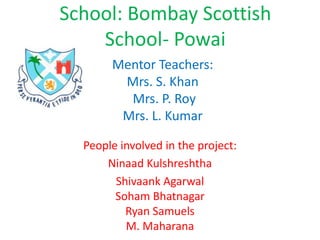 Mentor Teachers: Mrs. S. Khan Mrs. P. Roy Mrs. L. Kumar People involved in the project: Ninaad Kulshreshtha Shivaank AgarwalSoham BhatnagarRyan SamuelsM. Maharana School: Bombay Scottish School- Powai 