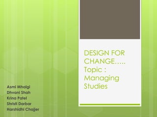 DESIGN FOR 
CHANGE….. 
Topic : 
Managing 
Asmi Mhalgi Studies 
Dhvani Shah 
Krina Patel 
Shristi Darbar 
Harshidhi Chajjer 
 