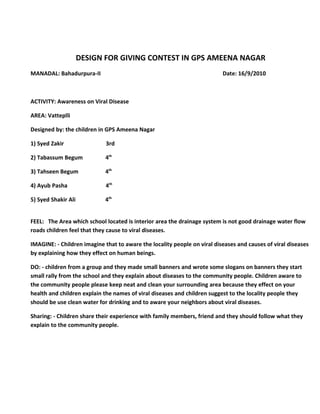 DESIGN FOR GIVING CONTEST IN GPS AMEENA NAGAR
MANADAL: Bahadurpura-II                                                   Date: 16/9/2010



ACTIVITY: Awareness on Viral Disease

AREA: Vatteplli

Designed by: the children in GPS Ameena Nagar

1) Syed Zakir                3rd

2) Tabassum Begum            4th

3) Tahseen Begum             4th

4) Ayub Pasha                4th

5) Syed Shakir Ali           4th


FEEL: The Area which school located is interior area the drainage system is not good drainage water flow
roads children feel that they cause to viral diseases.

IMAGINE: - Children imagine that to aware the locality people on viral diseases and causes of viral diseases
by explaining how they effect on human beings.

DO: - children from a group and they made small banners and wrote some slogans on banners they start
small rally from the school and they explain about diseases to the community people. Children aware to
the community people please keep neat and clean your surrounding area because they effect on your
health and children explain the names of viral diseases and children suggest to the locality people they
should be use clean water for drinking and to aware your neighbors about viral diseases.

Sharing: - Children share their experience with family members, friend and they should follow what they
explain to the community people.
 