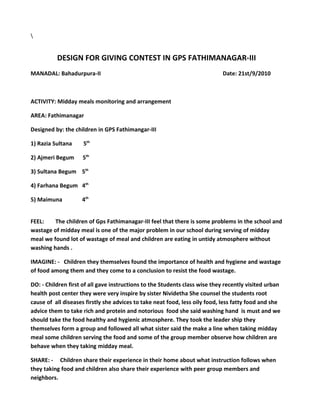 DESIGN FOR GIVING CONTEST IN GPS FATHIMANAGAR-III
MANADAL: Bahadurpura-II                                                     Date: 21st/9/2010



ACTIVITY: Midday meals monitoring and arrangement

AREA: Fathimanagar

Designed by: the children in GPS Fathimangar-III

1) Razia Sultana     5th

2) Ajmeri Begum     5th

3) Sultana Begum 5th

4) Farhana Begum 4th

5) Maimuna          4th


FEEL:    The children of Gps Fathimanagar-III feel that there is some problems in the school and
wastage of midday meal is one of the major problem in our school during serving of midday
meal we found lot of wastage of meal and children are eating in untidy atmosphere without
washing hands .

IMAGINE: - Children they themselves found the importance of health and hygiene and wastage
of food among them and they come to a conclusion to resist the food wastage.

DO: - Children first of all gave instructions to the Students class wise they recently visited urban
health post center they were very inspire by sister Nividetha She counsel the students root
cause of all diseases firstly she advices to take neat food, less oily food, less fatty food and she
advice them to take rich and protein and notorious food she said washing hand is must and we
should take the food healthy and hygienic atmosphere. They took the leader ship they
themselves form a group and followed all what sister said the make a line when taking midday
meal some children serving the food and some of the group member observe how children are
behave when they taking midday meal.

SHARE: - Children share their experience in their home about what instruction follows when
they taking food and children also share their experience with peer group members and
neighbors.
 