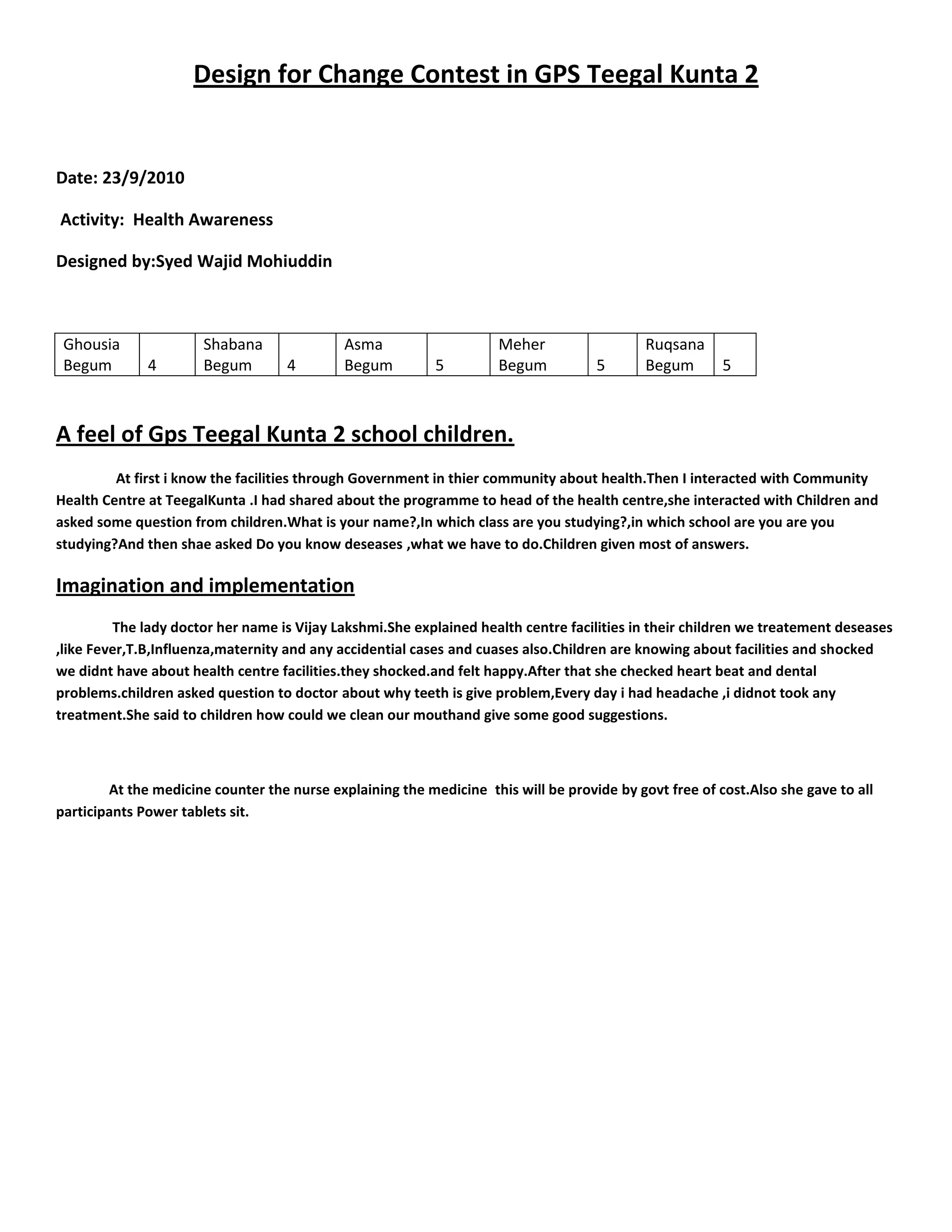 Design for Change Contest in GPS Teegal Kunta 2<br />Date: 23/9/2010<br /> Activity:  Health Awareness <br />Designed by:Syed Wajid Mohiuddin <br />Ghousia Begum4Shabana Begum4Asma Begum5Meher Begum5Ruqsana Begum5<br />A feel of Gps Teegal Kunta 2 school children.<br />                 At first i know the facilities through Government in thier community about health.Then I interacted with Community Health Centre at TeegalKunta .I had shared about the programme to head of the health centre,she interacted with Children and asked some question from children.What is your name?,In which class are you studying?,in which school are you are you studying?And then shae asked Do you know deseases ,what we have to do.Children given most of answers.<br />Imagination and implementation<br />                The lady doctor her name is Vijay Lakshmi.She explained health centre facilities in their children we treatement deseases ,like Fever,T.B,Influenza,maternity and any accidential cases and cuases also.Children are knowing about facilities and shocked we didnt have about health centre facilities.they shocked.and felt happy.After that she checked heart beat and dental problems.children asked question to doctor about why teeth is give problem,Every day i had headache ,i didnot took any treatment.She said to children how could we clean our mouthand give some good suggestions.<br />               At the medicine counter the nurse explaining the medicine  this will be provide by govt free of cost.Also she gave to all participants Power tablets sit.<br />                    <br />             <br />                   <br />               <br />                 <br />    <br />               <br />    <br />