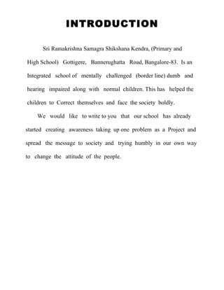 INTRODUCTION

      Sri Ramakrishna Samagra Shikshana Kendra, (Primary and

High School) Gottigere, Bannerughatta Road, Bangalore-83. Is an

Integrated school of mentally challenged (border line) dumb and

hearing impaired along with normal children. This has helped the

children to Correct themselves and face the society boldly.

    We would like to write to you that our school has already

started creating awareness taking up one problem as a Project and

spread the message to society and trying humbly in our own way

to change the attitude of the people.
 