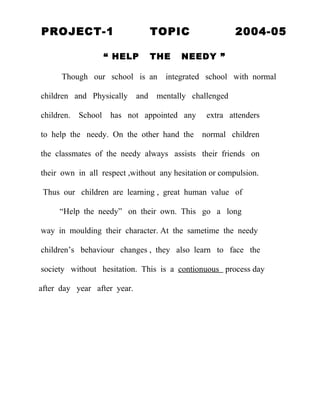 PROJECT-1                          TOPIC                 2004-05

                     “ HELP        THE   NEEDY ”

      Though our school is an        integrated school with normal

children and Physically      and   mentally challenged

children.   School    has not appointed any     extra attenders

to help the needy. On the other hand the       normal children

the classmates of the needy always assists their friends on

their own in all respect ,without any hesitation or compulsion.

 Thus our children are learning , great human value of

     “Help the needy” on their own. This go a long

way in moulding their character. At the sametime the needy

children’s behaviour changes , they also learn to face the

society without hesitation. This is a contionuous process day

after day year after year.
 
