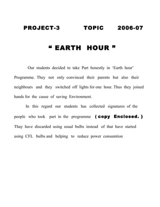 PROJECT-3                       TOPIC              2006-07


                  “ EARTH HOUR ”


       Our students decided to take Part honestly in ‘Earth hour’

Programme. They not only convinced their parents but also their

neighbours and they switched off lights for one hour. Thus they joined

hands for the cause of saving Environment.

      In this regard our students has collected signatures of the

people who took    part in the programme     ( copy Enclosed. )

Thay have discarded using usual bulbs instead of that have started

using CFL bulbs and helping to reduce power consumtion
 