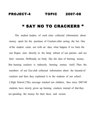 PROJECT-4                       TOPIC              2007-08


            “ SAY NO TO CRACKERS ”

     The student leaders of each class collected information about

money spent for the purchase of Crackers after seeing the list. One

of the student came out with an idea, what happen if we burn the

one Rupee note directly in the lamp infront of our parents and see

their reaction. Deffenatly no body like the idea of burning money.

But burning crackers is indirectly   burning   money   itself. Then the

members of our Eco club collected information about the hazards of

crackers and then they explained it to the students of our school .

[ High School ] This message reached our children , thus since 2007-08

students have slowly given up burning crackers instead of that they

are spending the money for their dress and sweets.
 