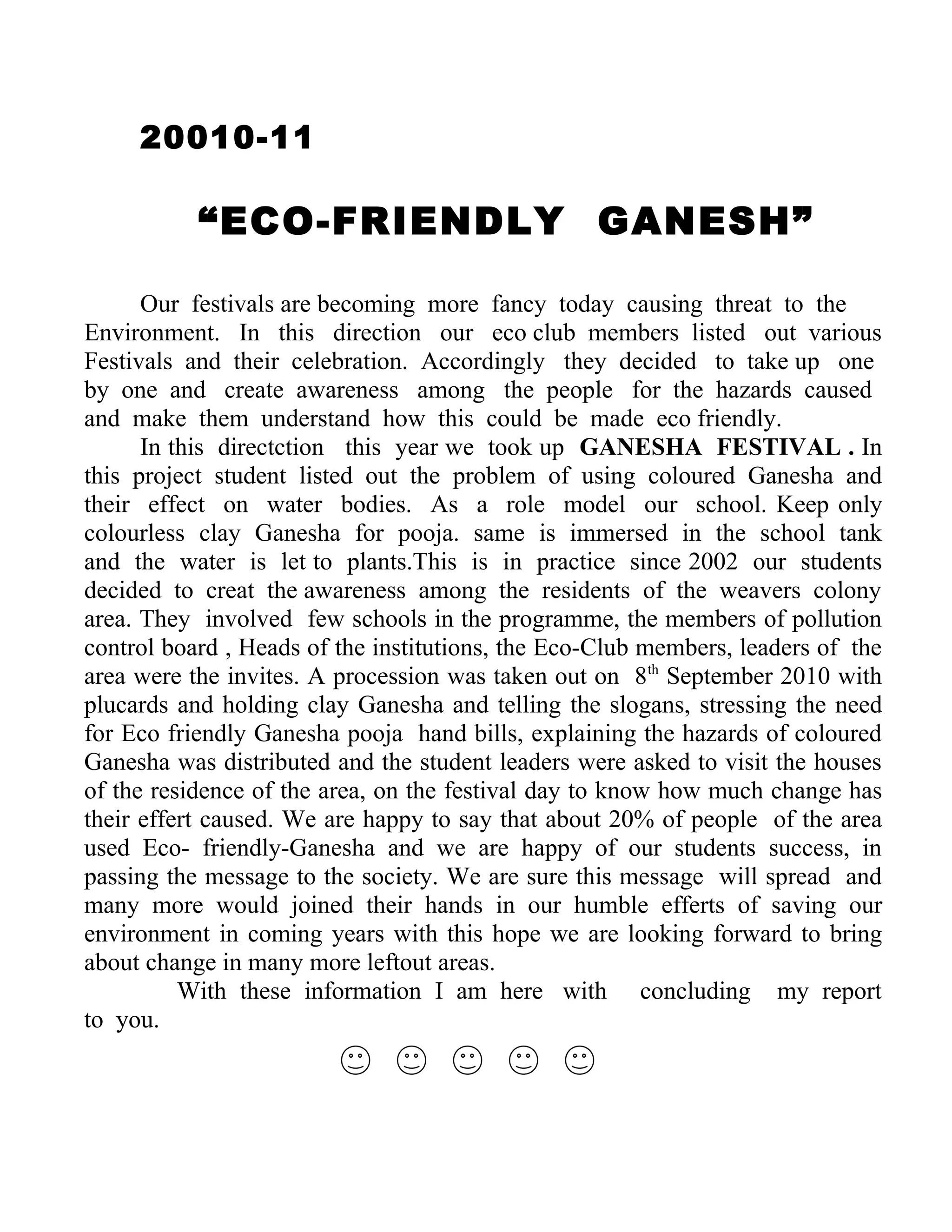 20010-11

           “ECO-FRIENDLY GANESH”

      Our festivals are becoming more fancy today causing threat to the
Environment. In this direction our eco club members listed out various
Festivals and their celebration. Accordingly they decided to take up one
by one and create awareness among the people for the hazards caused
and make them understand how this could be made eco friendly.
      In this directction this year we took up GANESHA FESTIVAL . In
this project student listed out the problem of using coloured Ganesha and
their effect on water bodies. As a role model our school. Keep only
colourless clay Ganesha for pooja. same is immersed in the school tank
and the water is let to plants.This is in practice since 2002 our students
decided to creat the awareness among the residents of the weavers colony
area. They involved few schools in the programme, the members of pollution
control board , Heads of the institutions, the Eco-Club members, leaders of the
area were the invites. A procession was taken out on 8th September 2010 with
plucards and holding clay Ganesha and telling the slogans, stressing the need
for Eco friendly Ganesha pooja hand bills, explaining the hazards of coloured
Ganesha was distributed and the student leaders were asked to visit the houses
of the residence of the area, on the festival day to know how much change has
their effert caused. We are happy to say that about 20% of people of the area
used Eco- friendly-Ganesha and we are happy of our students success, in
passing the message to the society. We are sure this message will spread and
many more would joined their hands in our humble efferts of saving our
environment in coming years with this hope we are looking forward to bring
about change in many more leftout areas.
          With these information I am here with concluding my report
to you.
 