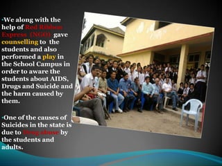 We along with the help of Red Ribbon Express  (NGO)  gave counselling to  the students and also performed a play in the School Campus in order to aware the students about AIDS, Drugs and Suicide and the harm caused by them.