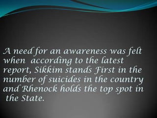 A need for an awareness was felt when  according to the latest report, Sikkim stands First in the number of suicides in the country and Rhenock holds the top spot in the State.
