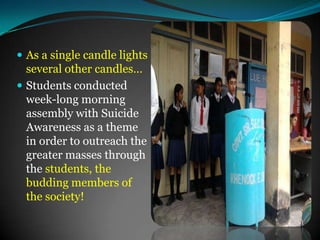 As a single candle lights several other candles…Students conducted  week-long morning assembly with Suicide Awareness as a theme in order to outreach the greater masses through the students, the budding members of the society!