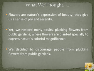 Flowers are nature’s expression of beauty; they give us a sense of joy and serenity. Yet, we noticed many adults, plucking flowers from public gardens, where flowers are planted specially to express nature’s colorful magnificence. We decided to discourage people from plucking flowers from public gardens. 