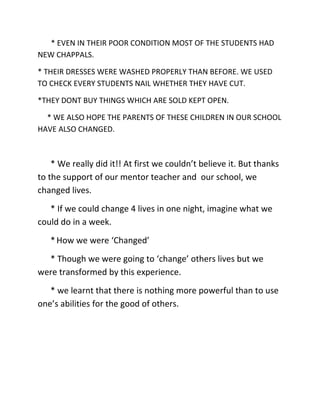 * EVEN IN THEIR POOR CONDITION MOST OF THE STUDENTS HAD
NEW CHAPPALS.

* THEIR DRESSES WERE WASHED PROPERLY THAN BEFORE. WE USED
TO CHECK EVERY STUDENTS NAIL WHETHER THEY HAVE CUT.

*THEY DONT BUY THINGS WHICH ARE SOLD KEPT OPEN.

  * WE ALSO HOPE THE PARENTS OF THESE CHILDREN IN OUR SCHOOL
HAVE ALSO CHANGED.



    * We really did it!! At first we couldn’t believe it. But thanks
to the support of our mentor teacher and our school, we
changed lives.
   * If we could change 4 lives in one night, imagine what we
could do in a week.
   * How we were ‘Changed’
  * Though we were going to ‘change’ others lives but we
were transformed by this experience.
   * we learnt that there is nothing more powerful than to use
one’s abilities for the good of others.
 