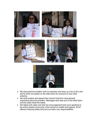 •   We discussed the problem with our teachers and drew up a list of do’s and
    don’ts which we pasted on the toilet doors for everyone to see while
    entering.
•   We drew posters and placed them around school to raise general
    awareness about the problem. Messages were also put on the toilet doors
    and the walls inside the toilets.
•   We talked with sister and with her encouragement took turns speaking to
    the entire student community of the school on health and hygiene, the ill
    effects of leaving toilets dirty and our basic civic responsibilities.
 