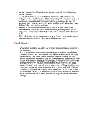 •   As we belonged to different houses we also gave informal talks during
      house meetings.
  •   As a further stimulus, we included the cleanliness of the toilets as a
      category in the weekly house performance rating. The house on duty in a
      particular week extended their responsibility by including the duty of
      ensuring that the girls use enough water and leave only when they have
      left the toilet clean for the next user.
  •   Names of the students who did not pay heed to the request of the
      volunteers or vandalized the posters containing messages or rules and
      regulations were collected so that we could take action with the teachers
      help.
  •   We took broom, bucket, water and phenyl and went on a cleaning spree
      when we thought that the toilets were still becoming dirty.

Step4-Share :

      We wrote a complete report on our project, took pictures and clippings of
      our activities.
      This is an ongoing project and has now become part and parcel of our
      responsibility and we have realized that taking responsibility collectively
      can make any task seem simple and even, believe it or not, fun. Our
      school has forever inspired us with the spirit of service and today we truly
      realize that we have already been changed. It makes us feel happy to be
      change makers. We have also realized that if our intentions are good
      people will see it and help will almost always arrive. This project has also
      made us more aware about facts regarding hygiene and health. We can
      proudly say that we have brought about a positive change in our school
      and have won the support and appreciation of many around us. Now we
      know that we have the power to initiate, not only participate and follow,
      change.
 