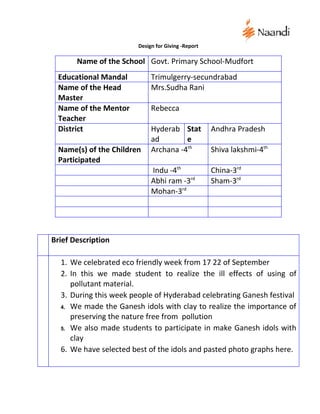 Design for Giving -Report

       Name of the School Govt. Primary School-Mudfort
 Educational Mandal          Trimulgerry-secundrabad
 Name of the Head            Mrs.Sudha Rani
 Master
 Name of the Mentor          Rebecca
 Teacher
 District                    Hyderab Stat           Andhra Pradesh
                             ad        e
 Name(s) of the Children     Archana -4th           Shiva lakshmi-4th
 Participated
                             Indu -4th              China-3rd
                             Abhi ram -3rd          Sham-3rd
                             Mohan-3rd




Brief Description

  1. We celebrated eco friendly week from 17 22 of September
  2. In this we made student to realize the ill effects of using of
     pollutant material.
  3. During this week people of Hyderabad celebrating Ganesh festival
  4. We made the Ganesh idols with clay to realize the importance of
     preserving the nature free from pollution
  5. We also made students to participate in make Ganesh idols with
     clay
  6. We have selected best of the idols and pasted photo graphs here.
 