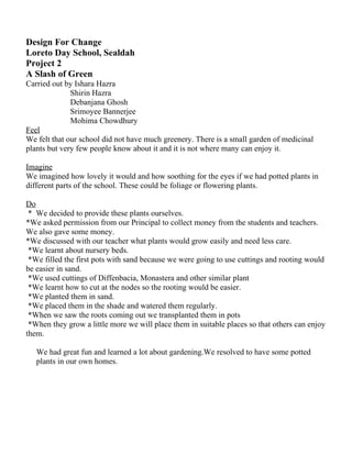 Design For Change
Loreto Day School, Sealdah
Project 2
A Slash of Green
Carried out by Ishara Hazra
              Shirin Hazra
              Debanjana Ghosh
              Srimoyee Bannerjee
              Mohima Chowdhury
Feel
We felt that our school did not have much greenery. There is a small garden of medicinal
plants but very few people know about it and it is not where many can enjoy it.

Imagine
We imagined how lovely it would and how soothing for the eyes if we had potted plants in
different parts of the school. These could be foliage or flowering plants.

Do
 * We decided to provide these plants ourselves.
*We asked permission from our Principal to collect money from the students and teachers.
We also gave some money.
*We discussed with our teacher what plants would grow easily and need less care.
 *We learnt about nursery beds.
 *We filled the first pots with sand because we were going to use cuttings and rooting would
be easier in sand.
 *We used cuttings of Diffenbacia, Monastera and other similar plant
 *We learnt how to cut at the nodes so the rooting would be easier.
 *We planted them in sand.
 *We placed them in the shade and watered them regularly.
 *When we saw the roots coming out we transplanted them in pots
 *When they grow a little more we will place them in suitable places so that others can enjoy
them.

   We had great fun and learned a lot about gardening.We resolved to have some potted
   plants in our own homes.
 