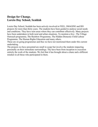 Design for Change.
Loreto Day School, Sealdah

Loreto Day School, Sealdah has been actively involved in FEEL, IMAGINE and DO
projects for more than thirty years. The students have been guided to analyse social needs
and conditions. They have seen areas where they can contribute effectively. Many projects
have been undertaken in both rural and urban situations. To mention a few:- The Village
Outreach programme, The Rainbow Programme, The Hidden Domestic Child Labour
Programme, The Human Rights Education and many others.
These are on going programmes and thus we have not mentioned them under this current
undertaking.
The projects we have presented are small in scope but involve the students impacting
personally on their immediate surroundings. Thy have been from inception to execution
entirely the work of the students. We feel that it has brought about a chane and a different
mindset in all those who participated in them.
 