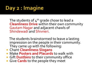 Day 2 : Imagine	The students of 4th grade chose to lead a Cleanliness Drive within their own community Gautam Nagar and adjacent chawls of ShindewadiandShivneri.    The students brainstormed to leave a lasting impression on the people in their community. They came up with the following:Chant Cleanliness SlogansMake Posters and Placards to walk withGift Dustbins to their community officeGive Cards to the people they meet