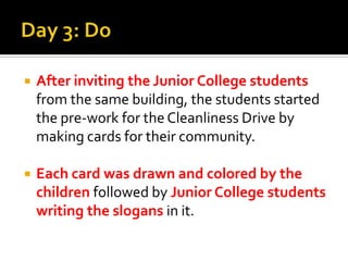 Day 3: Do After inviting the Junior College students from the same building, the students started the pre-work for the Cleanliness Drive by making cards for their community.Each card was drawn and colored by the childrenfollowed by Junior College students writing the slogans in it.