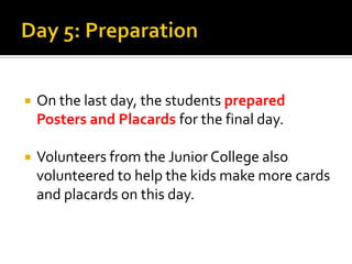 Day 5: PreparationOn the last day, the students prepared Posters and Placards for the final day. Volunteers from the Junior College also volunteered to help the kids make more cards and placards on this day.