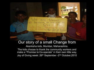 Our story of a small Change from Akanksha kids, Mumbai, Maharashtra. The kids choose to thank the community workers and make a “Promise to Co-operate” in their own little way. Joy of Giving week: 26th September -2nd October,2010 