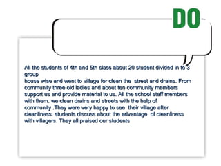 All the students of 4th and 5th class about 20 student divided in to 3 group  house wise and went to village for clean the  street and drains. From community three old ladies and about ten community members support us and provide material to us. All the school staff members with them. we clean drains and streets with the help of community .They were very happy to see  their village after cleanliness. students discuss about the advantage  of cleanliness with villagers. They all praised our students 