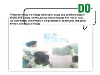 When we visited the village there were  grass and polythene bags in drains and streets. we thought we should change this type of habit. we draw charts  and mottos in the presence of community and paste them in all streets of village 